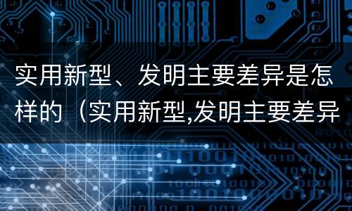 实用新型、发明主要差异是怎样的（实用新型,发明主要差异是怎样的现象）