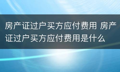 房产证过户买方应付费用 房产证过户买方应付费用是什么