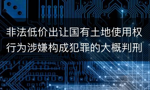 非法低价出让国有土地使用权行为涉嫌构成犯罪的大概判刑多久