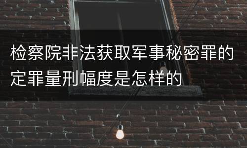 检察院非法获取军事秘密罪的定罪量刑幅度是怎样的