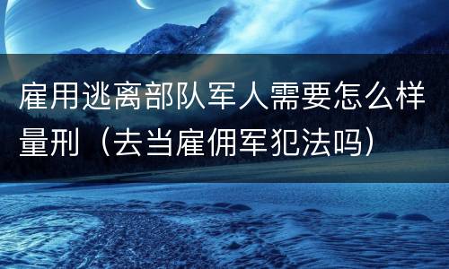 雇用逃离部队军人需要怎么样量刑（去当雇佣军犯法吗）