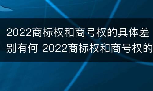 2022商标权和商号权的具体差别有何 2022商标权和商号权的具体差别有何意义
