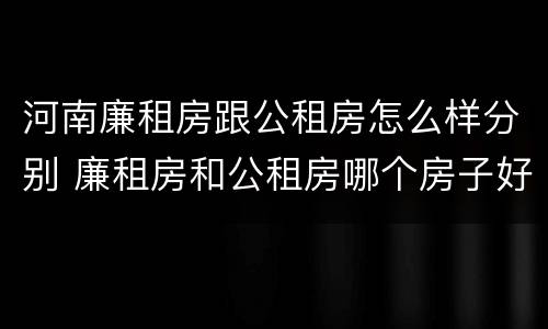 河南廉租房跟公租房怎么样分别 廉租房和公租房哪个房子好