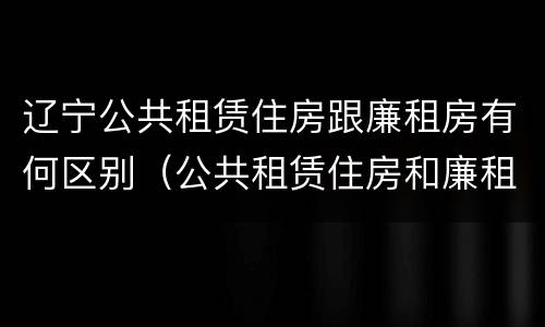 辽宁公共租赁住房跟廉租房有何区别（公共租赁住房和廉租房的区别）