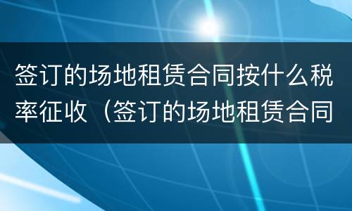 签订的场地租赁合同按什么税率征收（签订的场地租赁合同按什么税率征收的）