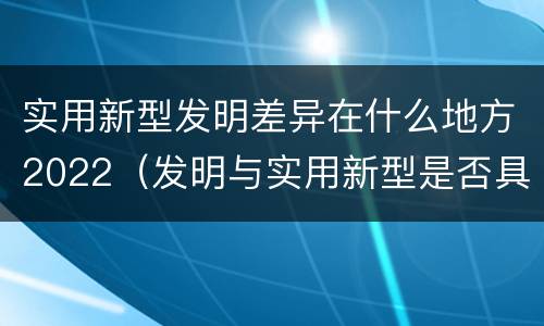 实用新型发明差异在什么地方2022（发明与实用新型是否具有实用性）