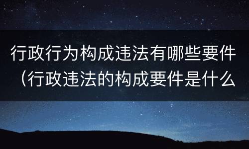 行政行为构成违法有哪些要件（行政违法的构成要件是什么）