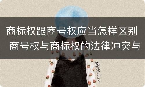 商标权跟商号权应当怎样区别 商号权与商标权的法律冲突与解决