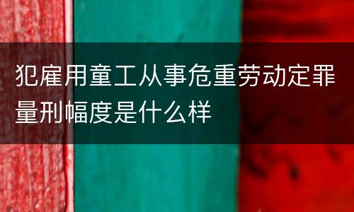 犯雇用童工从事危重劳动定罪量刑幅度是什么样