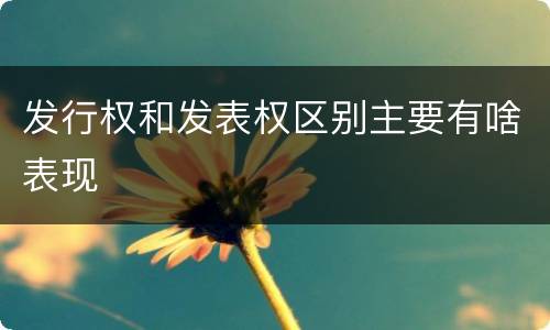 发行权和发表权区别主要有啥表现