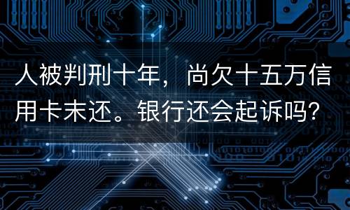 人被判刑十年，尚欠十五万信用卡末还。银行还会起诉吗？怎么处理