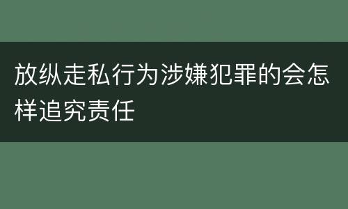 放纵走私行为涉嫌犯罪的会怎样追究责任