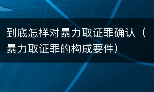 到底怎样对暴力取证罪确认（暴力取证罪的构成要件）