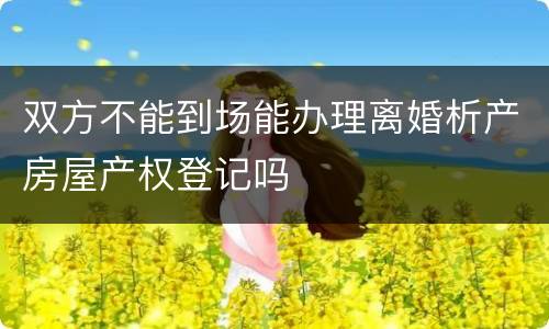 双方不能到场能办理离婚析产房屋产权登记吗