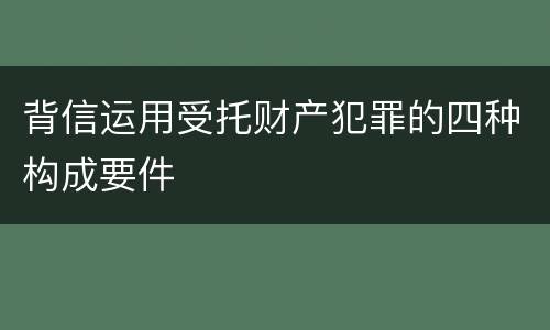 背信运用受托财产犯罪的四种构成要件