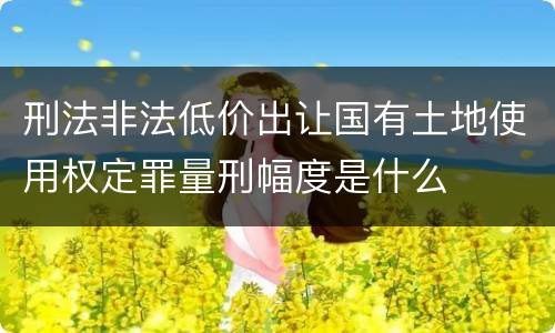 刑法非法低价出让国有土地使用权定罪量刑幅度是什么