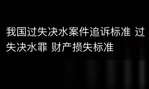 我国过失决水案件追诉标准 过失决水罪 财产损失标准