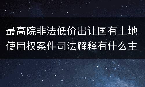最高院非法低价出让国有土地使用权案件司法解释有什么主要内容