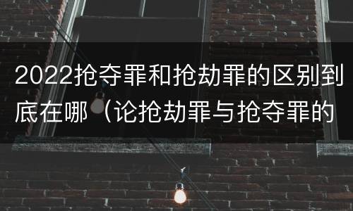 2022抢夺罪和抢劫罪的区别到底在哪（论抢劫罪与抢夺罪的界限）