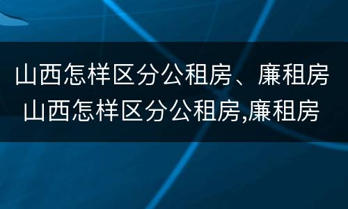 山西怎样区分公租房、廉租房 山西怎样区分公租房,廉租房和住宅