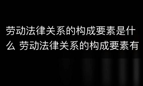 劳动法律关系的构成要素是什么 劳动法律关系的构成要素有哪些?