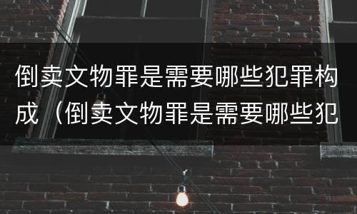 倒卖文物罪是需要哪些犯罪构成（倒卖文物罪是需要哪些犯罪构成的）