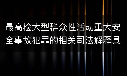 最高检大型群众性活动重大安全事故犯罪的相关司法解释具体是什么重要内容