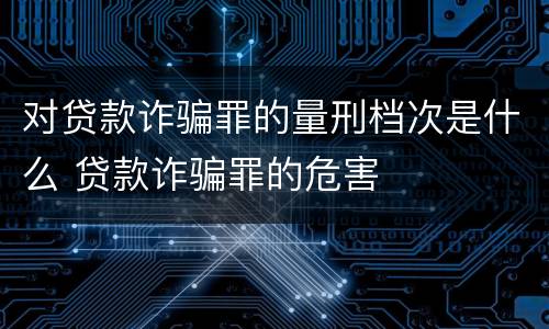 对贷款诈骗罪的量刑档次是什么 贷款诈骗罪的危害