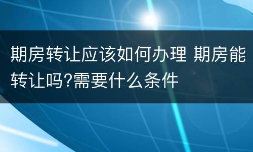 期房转让应该如何办理 期房能转让吗?需要什么条件