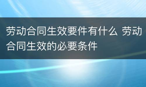 劳动合同生效要件有什么 劳动合同生效的必要条件