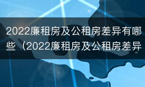 2022廉租房及公租房差异有哪些（2022廉租房及公租房差异有哪些呢）