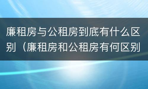 廉租房与公租房到底有什么区别（廉租房和公租房有何区别）