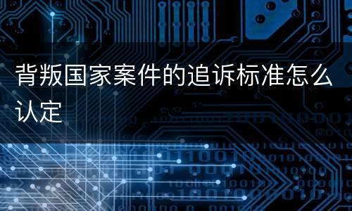 背叛国家案件的追诉标准怎么认定