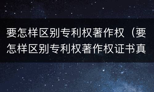 要怎样区别专利权著作权（要怎样区别专利权著作权证书真假）