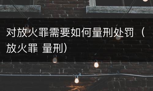 对放火罪需要如何量刑处罚（放火罪 量刑）