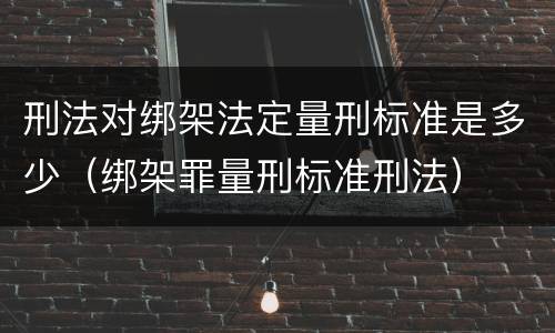 刑法对绑架法定量刑标准是多少（绑架罪量刑标准刑法）