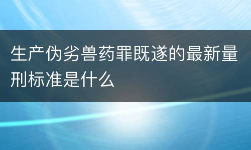 生产伪劣兽药罪既遂的最新量刑标准是什么