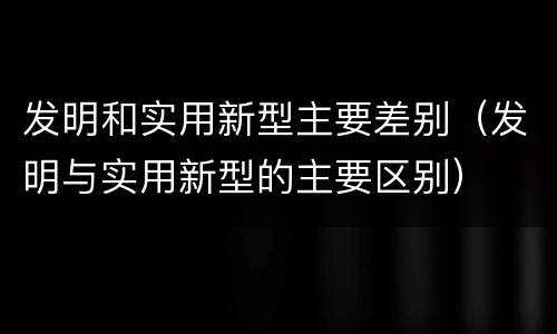 发明和实用新型主要差别（发明与实用新型的主要区别）