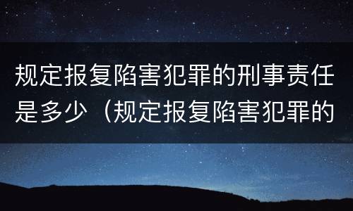 规定报复陷害犯罪的刑事责任是多少（规定报复陷害犯罪的刑事责任是多少年）