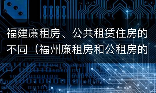 福建廉租房、公共租赁住房的不同（福州廉租房和公租房的区别）