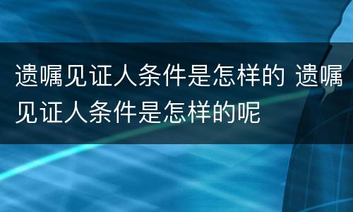 遗嘱见证人条件是怎样的 遗嘱见证人条件是怎样的呢