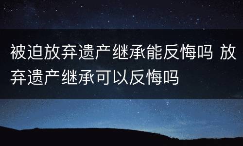 被迫放弃遗产继承能反悔吗 放弃遗产继承可以反悔吗
