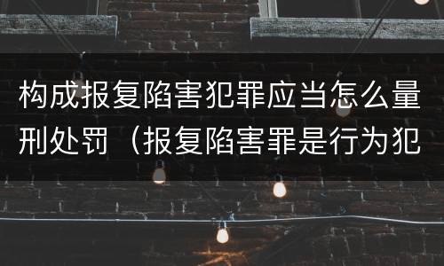 构成报复陷害犯罪应当怎么量刑处罚（报复陷害罪是行为犯吗）