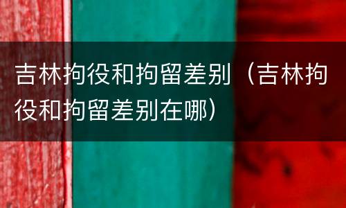 吉林拘役和拘留差别（吉林拘役和拘留差别在哪）