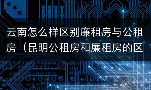 云南怎么样区别廉租房与公租房（昆明公租房和廉租房的区别）