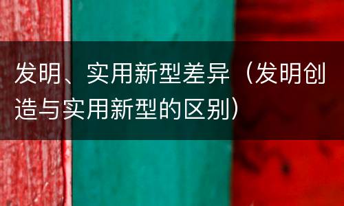 发明、实用新型差异（发明创造与实用新型的区别）