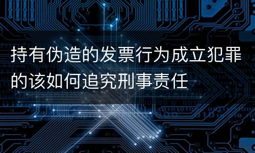 持有伪造的发票行为成立犯罪的该如何追究刑事责任