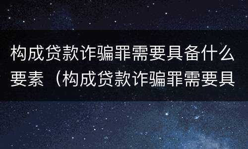 构成贷款诈骗罪需要具备什么要素（构成贷款诈骗罪需要具备什么要素和条件）