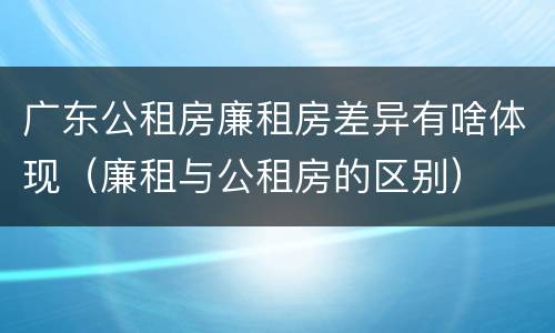 广东公租房廉租房差异有啥体现（廉租与公租房的区别）
