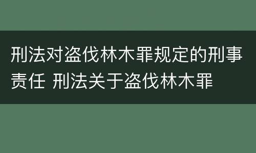 刑法对盗伐林木罪规定的刑事责任 刑法关于盗伐林木罪